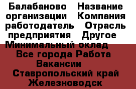 Балабаново › Название организации ­ Компания-работодатель › Отрасль предприятия ­ Другое › Минимальный оклад ­ 1 - Все города Работа » Вакансии   . Ставропольский край,Железноводск г.